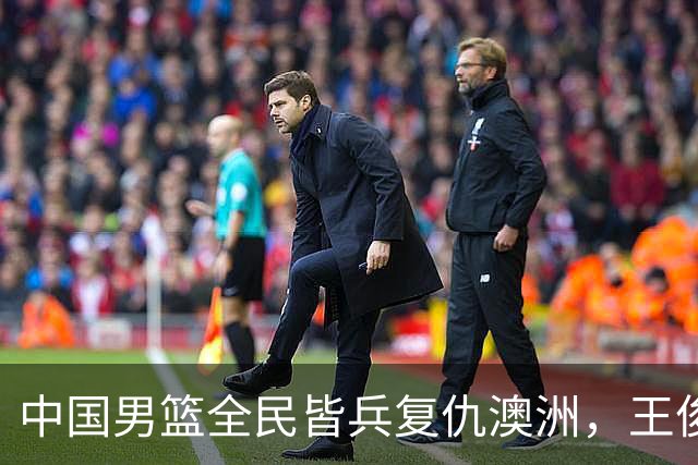 中国男篮全民皆兵复仇澳洲，王俊杰23+6闪耀全场 赵继伟王者归来！